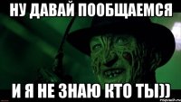 ну давай пообщаемся и я не знаю кто ты))