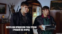 Петро ми принесли тобі трохи грошей на форд