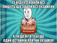 Те відчуття,коли всі пишуть,що здали всі екзамени А ти ще ні! в тебе ще один,останній,клятий екзамен!