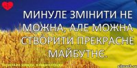 Минуле змінити не можна, але можна створити прекрасне майбутнє.