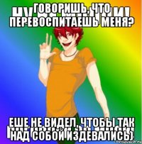 ГОВОРИШЬ, ЧТО ПЕРЕВОСПИТАЕШЬ МЕНЯ? ЕШЕ НЕ ВИДЕЛ, ЧТОБЫ ТАК НАД СОБОЙ ИЗДЕВАЛИСЬ)