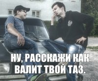 Ну, расскажи как валит твой таз.