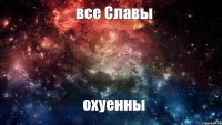 все Славы охуенны