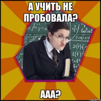 А учить не пробовала? ААА?