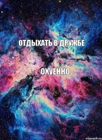 Отдыхать в дружбе ОХУЕННО 