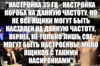 "Настройка 35 Гц - настройка короба на данную частоту, но не все ящики могут быть настроен на данную частоту, вернее, не только лишь све могут быть настроенны, моло ящиков с такими насиройками"