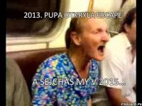 2013. Pupa otkryla Escape A sejchas my v 2015...