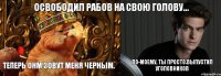 Освободил рабов на свою голову... Теперь онм зовут меня черным. По-моему, ты просто выпустил уголовников