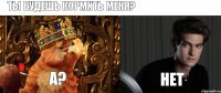 ты будешь кормить меня? А? Нет