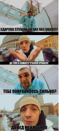 Здарова слушай, ти как наз нашол? Да тупо в комнату троллей пришел!! Тебе понравилось сильно? ДА нед меня убило