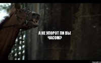 А НЕ УПОРОТ ЛИ ВЫ ЧАСОМ?