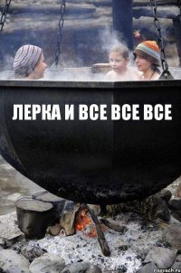 ЛЕРКА И ВСЕ ВСЕ ВСЕ 