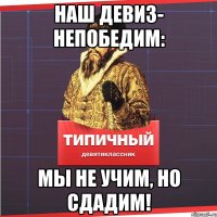 Наш девиз- непобедим: мы не учим, но сдадим!