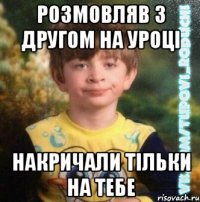 розмовляв з другом на уроці накричали тільки на тебе