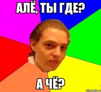 Алё, ты где? А чё?