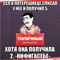 сел к пятерешнеце,списал у нее и получил 5 хотя она получила 2, -нифигасебе-