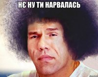 нє ну ти нарвалась 