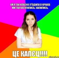 Ой я так класно з'їздила в Краків ми так нагулялись. Напились. Це Капєц!!!!