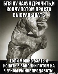 Бля ну нахуя дрочить,и кончу потом просто выбрасывать если можно взять и кочать в баночки потом на черном рынке продавать!