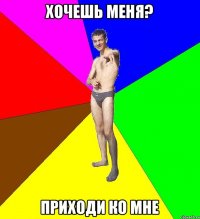 хочешь меня? приходи ко мне