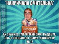 *накричала вчителька* ах значить так ти зі мною?! ну добре, ось я спеціально візму і напишу кр на 12