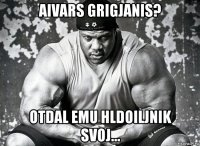 aivars grigjanis? otdal emu hldoiljnik svoj...