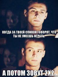 А потом зовут 2х2. Когда за твоей спиной говорят, что ты не умеешь играть.