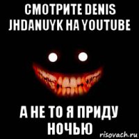 смотрите denis jhdanuyk на youtube а не то я приду ночью