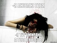 -Я люблю тебя -Я тут умираю.
А тебе любовь.