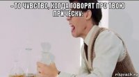 - ТО ЧУВСТВО, КОГДА ГОВОРЯТ ПРО ТВОЮ ПРИЧЕСКУ: 