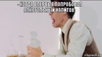 - Когда впервые попробовал алкогольный напиток: 