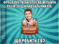 фраза яку ти виголосив мільйон разів за цей навчальний рік: що робить то?