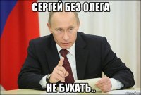 сергей без олега не бухать..