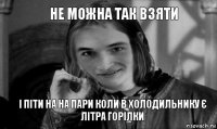 не можна так взяти і піти на на пари коли в холодильнику є літра горілки