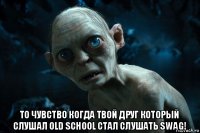  то чувство когда твой друг который слушал old school стал слушать swag!