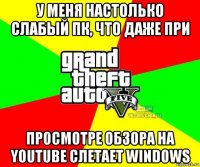 у меня настолько слабый пк, что даже при просмотре обзора на youtube слетает windows