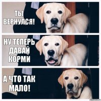 ты вернулся! ну теперь давай корми а что так мало!