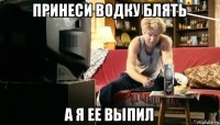 принеси водку блять а я ее выпил