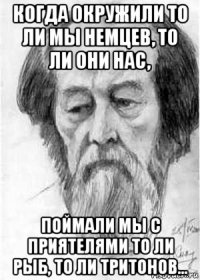 когда окружили то ли мы немцев, то ли они нас, поймали мы с приятелями то ли рыб, то ли тритонов...