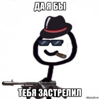 да я бы тебя застрелил