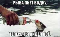 рыба пьёт водку, теперь ты видел всё.