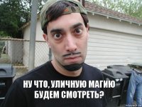     НУ ЧТО, УЛИЧНУЮ МАГИЮ БУДЕМ СМОТРЕТЬ?