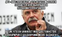 арт - хаус плох не тем, что он бессмыслен и создается для обдолбаных псевдоинтеллектуалов а тем, что он унижает мое достоинство, конкурируя с шедеврами меня, беднаго)