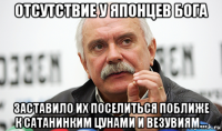 отсутствие у японцев бога заставило их поселиться поближе к сатанинким цунами и везувиям...