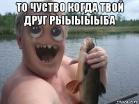 то чуство когда твой друг рыыыыыба 