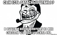 сын есть запасные штаны ? в общем я не знаю почему но мне сказали что тебя бросила она