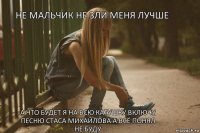 не мальчик не зли меня лучше а что будет я на всю катушку включу песню Стаса Михайлова а всё понял не буду