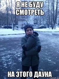 я не буду смотреть на этого дауна