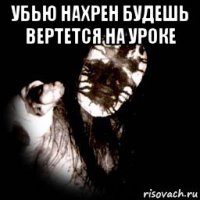 убью нахрен будешь вертется на уроке 