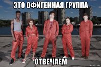 это офигенная группа отвечаем